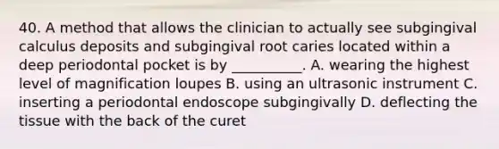 40. A method that allows the clinician to actually see subgingival calculus deposits and subgingival root caries located within a deep periodontal pocket is by __________. A. wearing the highest level of magnification loupes B. using an ultrasonic instrument C. inserting a periodontal endoscope subgingivally D. deflecting the tissue with the back of the curet