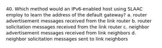 40. Which method would an IPv6-enabled host using SLAAC employ to learn the address of the default gateway? a. router advertisement messages received from the link router b. router solicitation messages received from the link router c. neighbor advertisement messages received from link neighbors d. neighbor solicitation messages sent to link neighbors