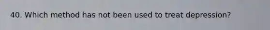 40. Which method has not been used to treat depression?