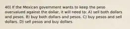 40) If the Mexican government wants to keep the peso overvalued against the dollar, it will need to: A) sell both dollars and pesos. B) buy both dollars and pesos. C) buy pesos and sell dollars. D) sell pesos and buy dollars.