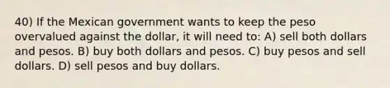 40) If the Mexican government wants to keep the peso overvalued against the dollar, it will need to: A) sell both dollars and pesos. B) buy both dollars and pesos. C) buy pesos and sell dollars. D) sell pesos and buy dollars.