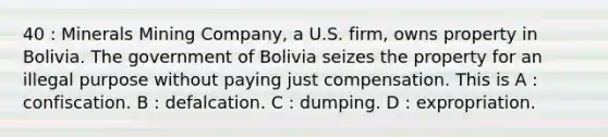 40 : Minerals Mining Company, a U.S. firm, owns property in Bolivia. The government of Bolivia seizes the property for an illegal purpose without paying just compensation. This is A : confiscation. B : defalcation. C : dumping. D : expropriation.