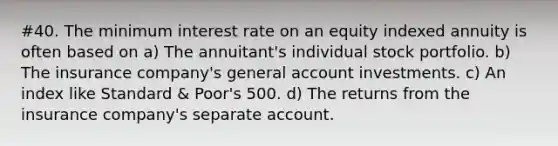 #40. The minimum interest rate on an equity indexed annuity is often based on a) The annuitant's individual stock portfolio. b) The insurance company's general account investments. c) An index like Standard & Poor's 500. d) The returns from the insurance company's separate account.