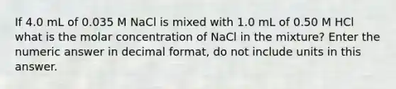 If 4.0 mL of 0.035 M NaCl is mixed with 1.0 mL of 0.50 M HCl what is the molar concentration of NaCl in the mixture? Enter the numeric answer in decimal format, do not include units in this answer.