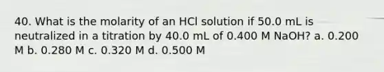 40. What is the molarity of an HCl solution if 50.0 mL is neutralized in a titration by 40.0 mL of 0.400 M NaOH? a. 0.200 M b. 0.280 M c. 0.320 M d. 0.500 M