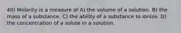 40) Molarity is a measure of A) the volume of a solution. B) the mass of a substance. C) the ability of a substance to ionize. D) the concentration of a solute in a solution.