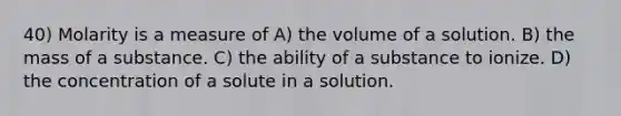 40) Molarity is a measure of A) the volume of a solution. B) the mass of a substance. C) the ability of a substance to ionize. D) the concentration of a solute in a solution.