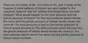 There are 4.0 moles of Ne, 3.0 moles of O2, and 2 moles of He. Suppose 2 more spheres of Helium gas were added to the container. Assume that the volume and temperature are held constant. What would happen to the total pressure and the partial pressure of helium? A) The total pressure would remain the same and the partial pressure of helium would remain the same B) The total pressure as well as the partial pressure of helium would increase C) The total pressure would increase but the partial pressure of helium would remain the same D) The total pressure would remain the same but the partial pressure of helium would increase