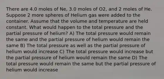 There are 4.0 moles of Ne, 3.0 moles of O2, and 2 moles of He. Suppose 2 more spheres of Helium gas were added to the container. Assume that the volume and temperature are held constant. What would happen to the total pressure and the partial pressure of helium? A) The total pressure would remain the same and the partial pressure of helium would remain the same B) The total pressure as well as the partial pressure of helium would increase C) The total pressure would increase but the partial pressure of helium would remain the same D) The total pressure would remain the same but the partial pressure of helium would increase