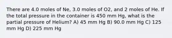 There are 4.0 moles of Ne, 3.0 moles of O2, and 2 moles of He. If the total pressure in the container is 450 mm Hg, what is the partial pressure of Helium? A) 45 mm Hg B) 90.0 mm Hg C) 125 mm Hg D) 225 mm Hg