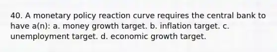 40. A monetary policy reaction curve requires the central bank to have a(n): a. money growth target. b. inflation target. c. unemployment target. d. economic growth target.