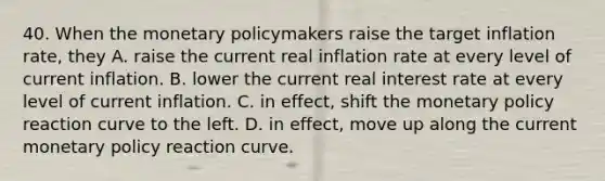 40. When the monetary policymakers raise the target inflation rate, they A. raise the current real inflation rate at every level of current inflation. B. lower the current real interest rate at every level of current inflation. C. in effect, shift the monetary policy reaction curve to the left. D. in effect, move up along the current monetary policy reaction curve.