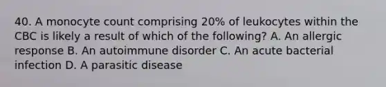 40. A monocyte count comprising 20% of leukocytes within the CBC is likely a result of which of the following? A. An allergic response B. An autoimmune disorder C. An acute bacterial infection D. A parasitic disease