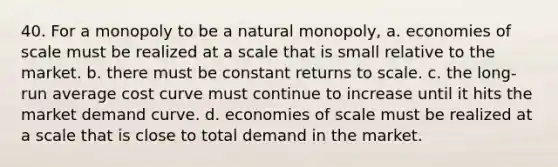 40. For a monopoly to be a natural monopoly, a. economies of scale must be realized at a scale that is small relative to the market. b. there must be constant returns to scale. c. the long-run average cost curve must continue to increase until it hits the market demand curve. d. economies of scale must be realized at a scale that is close to total demand in the market.