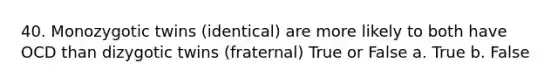 40. Monozygotic twins (identical) are more likely to both have OCD than dizygotic twins (fraternal) True or False a. True b. False