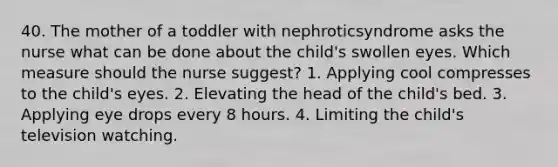 40. The mother of a toddler with nephroticsyndrome asks the nurse what can be done about the child's swollen eyes. Which measure should the nurse suggest? 1. Applying cool compresses to the child's eyes. 2. Elevating the head of the child's bed. 3. Applying eye drops every 8 hours. 4. Limiting the child's television watching.