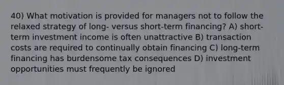 40) What motivation is provided for managers not to follow the relaxed strategy of long- versus short-term financing? A) short-term investment income is often unattractive B) transaction costs are required to continually obtain financing C) long-term financing has burdensome tax consequences D) investment opportunities must frequently be ignored