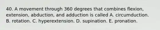 40. A movement through 360 degrees that combines flexion, extension, abduction, and adduction is called A. circumduction. B. rotation. C. hyperextension. D. supination. E. pronation.