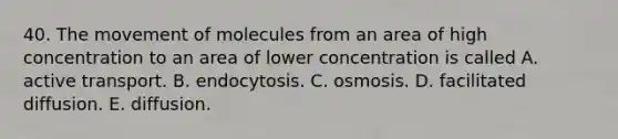 40. The movement of molecules from an area of high concentration to an area of lower concentration is called A. active transport. B. endocytosis. C. osmosis. D. facilitated diffusion. E. diffusion.