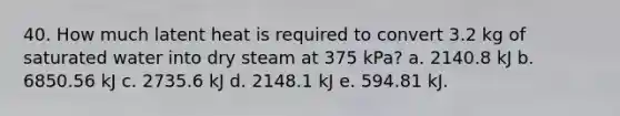 40. How much latent heat is required to convert 3.2 kg of saturated water into dry steam at 375 kPa? a. 2140.8 kJ b. 6850.56 kJ c. 2735.6 kJ d. 2148.1 kJ e. 594.81 kJ.