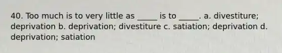 40. ​Too much is to very little as _____ is to _____. a. ​divestiture; deprivation b. ​deprivation; divestiture c. ​satiation; deprivation d. ​deprivation; satiation