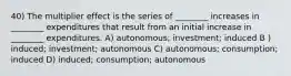 40) The multiplier effect is the series of ________ increases in ________ expenditures that result from an initial increase in ________ expenditures. A) autonomous; investment; induced B ) induced; investment; autonomous C) autonomous; consumption; induced D) induced; consumption; autonomous