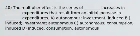 40) The multiplier effect is the series of ________ increases in ________ expenditures that result from an initial increase in ________ expenditures. A) autonomous; investment; induced B ) induced; investment; autonomous C) autonomous; consumption; induced D) induced; consumption; autonomous