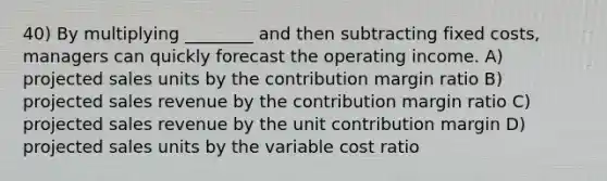 40) By multiplying ________ and then subtracting fixed costs, managers can quickly forecast the operating income. A) projected sales units by the contribution margin ratio B) projected sales revenue by the contribution margin ratio C) projected sales revenue by the unit contribution margin D) projected sales units by the variable cost ratio