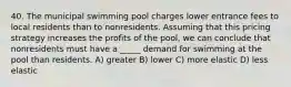 40. The municipal swimming pool charges lower entrance fees to local residents than to nonresidents. Assuming that this pricing strategy increases the profits of the pool, we can conclude that nonresidents must have a _____ demand for swimming at the pool than residents. A) greater B) lower C) more elastic D) less elastic