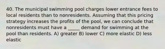 40. The municipal swimming pool charges lower entrance fees to local residents than to nonresidents. Assuming that this pricing strategy increases the profits of the pool, we can conclude that nonresidents must have a _____ demand for swimming at the pool than residents. A) greater B) lower C) more elastic D) less elastic