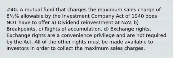 #40. A mutual fund that charges the maximum sales charge of 8½% allowable by the Investment Company Act of 1940 does NOT have to offer a) Dividend reinvestment at NAV. b) Breakpoints. c) Rights of accumulation. d) Exchange rights. Exchange rights are a convenience privilege and are not required by the Act. All of the other rights must be made available to investors in order to collect the maximum sales charges.