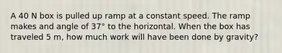 A 40 N box is pulled up ramp at a constant speed. The ramp makes and angle of 37° to the horizontal. When the box has traveled 5 m, how much work will have been done by gravity?