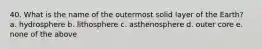 40. What is the name of the outermost solid layer of the Earth? a. hydrosphere b. lithosphere c. asthenosphere d. outer core e. none of the above