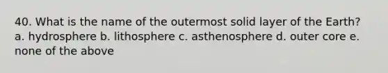 40. What is the name of the outermost solid layer of the Earth? a. hydrosphere b. lithosphere c. asthenosphere d. outer core e. none of the above