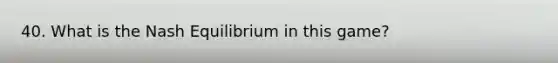 40. What is the Nash Equilibrium in this game?