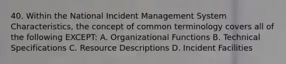 40. Within the National Incident Management System Characteristics, the concept of common terminology covers all of the following EXCEPT: A. Organizational Functions B. Technical Specifications C. Resource Descriptions D. Incident Facilities