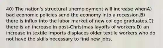 40) The nationʹs structural unemployment will increase whenA) bad economic policies send the economy into a recession.B) there is influx into the labor market of new college graduates.C) there is an increase in post-Christmas layoffs of workers.D) an increase in textile imports displaces older textile workers who do not have the skills necessary to find new jobs.