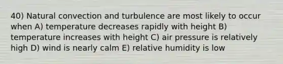 40) Natural convection and turbulence are most likely to occur when A) temperature decreases rapidly with height B) temperature increases with height C) air pressure is relatively high D) wind is nearly calm E) relative humidity is low