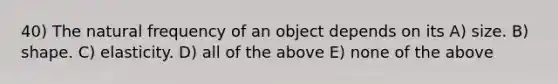 40) The natural frequency of an object depends on its A) size. B) shape. C) elasticity. D) all of the above E) none of the above