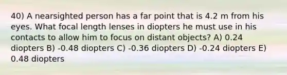 40) A nearsighted person has a far point that is 4.2 m from his eyes. What focal length lenses in diopters he must use in his contacts to allow him to focus on distant objects? A) 0.24 diopters B) -0.48 diopters C) -0.36 diopters D) -0.24 diopters E) 0.48 diopters