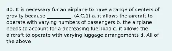 40. It is necessary for an airplane to have a range of centers of gravity because __________. (4.C.1) a. it allows the aircraft to operate with varying numbers of passengers b. the airplane needs to account for a decreasing fuel load c. it allows the aircraft to operate with varying luggage arrangements d. All of the above