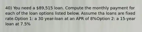 40) You need a 89,515 loan. Compute the monthly payment for each of the loan options listed below. Assume tha loans are fixed rate.Option 1: a 30 year-loan at an APR of 8%Option 2: a 15-year loan at 7.5%