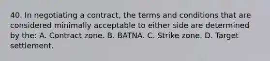 40. In negotiating a contract, the terms and conditions that are considered minimally acceptable to either side are determined by the: A. Contract zone. B. BATNA. C. Strike zone. D. Target settlement.