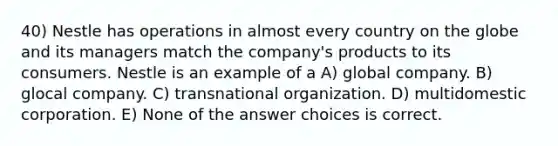 40) Nestle has operations in almost every country on the globe and its managers match the company's products to its consumers. Nestle is an example of a A) global company. B) glocal company. C) transnational organization. D) multidomestic corporation. E) None of the answer choices is correct.