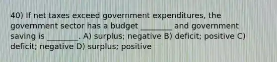 40) If net taxes exceed government expenditures, the government sector has a budget ________ and government saving is ________. A) surplus; negative B) deficit; positive C) deficit; negative D) surplus; positive