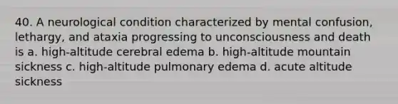 40. A neurological condition characterized by mental confusion, lethargy, and ataxia progressing to unconsciousness and death is a. high-altitude cerebral edema b. high-altitude mountain sickness c. high-altitude pulmonary edema d. acute altitude sickness