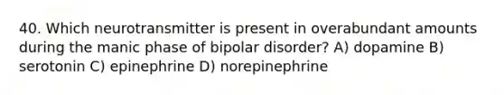 40. Which neurotransmitter is present in overabundant amounts during the manic phase of bipolar disorder? A) dopamine B) serotonin C) epinephrine D) norepinephrine