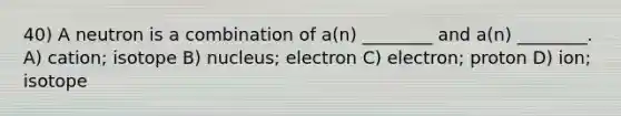 40) A neutron is a combination of a(n) ________ and a(n) ________. A) cation; isotope B) nucleus; electron C) electron; proton D) ion; isotope