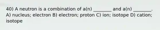 40) A neutron is a combination of a(n) ________ and a(n) ________. A) nucleus; electron B) electron; proton C) ion; isotope D) cation; isotope