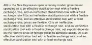 40) In the New Keynesian open economy model, government spending A) is an effective stabilization tool with a flexible exchange rate, and an ineffective stabilization tool with a fixed exchange rate B) is an ineffective stabilization tool with a flexible exchange rate, and an effective stabilization tool with a fixed exchange rate; prices are flexible. C) is an ineffective stabilization tool with a flexible exchange rate, and an ineffective stabilization tool with a fixed exchange rate; net exports depends on the relative price of foreign goods to domestic goods. D) is an effective stabilization tool with a flexible exchange rate, and an effective stabilization tool with a fixed exchange rate.